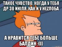 ТАКОЕ ЧУВСТВО, КОГДА У ТЕБЯ ДР 30 ИЮЛЯ, КАК И У НЕZЛОБА А НРАВИТСЯ ТЕБЕ БОЛЬШЕ БАЛДИН :(((