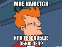 МНЕ КАЖЕТСЯ ИЛИ ТЫ ВООБЩЕ ОБНАГЛЕЛ?