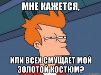 мне кажется, или всех смущает мой золотой костюм?