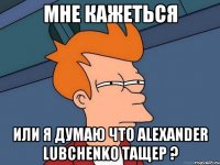 Мне кажеться Или я думаю что Alexander Lubchenkо тащер ?