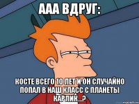 Ааа вдруг: Косте всего 10 лет и он случайно попал в наш класс с планеты Карлик...?