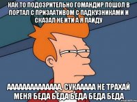 Как то подозрительно гомандир пошол в портал с призаативом с падкузниками и сказал не ити а я пайду аааааааааааааа, сукааааа не трахай меня беда беда беда беда беда