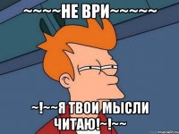 ~~~~Не ври~~~~~ ~!~~Я твои мысли читаю!~!~~