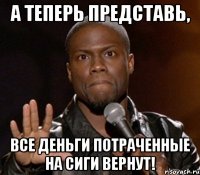 а теперь представь, все деньги потраченные на сиги вернут!