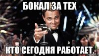 бокал за тех кто сегодня работает.