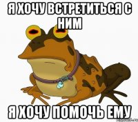 Я ХОЧУ ВСТРЕТИТЬСЯ С НИМ Я ХОЧУ ПОМОЧЬ ЕМУ