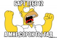 Барт тебе 12 А мне сорок ты гад