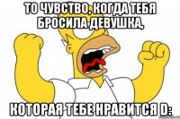 то чувство, когда тебя бросила девушка, которая тебе нравится D: