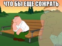 что бы еще сожрать 