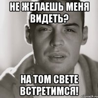 не желаешь меня видеть? на том свете встретимся!