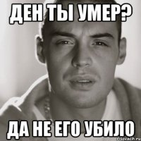 ден ты умер? да не его убило