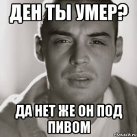 ден ты умер? да нет же он под пивом