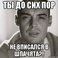 ты до сих пор не вписался в шпачята?!