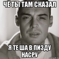 Чё ты там сказал Я те ша в пизду насру