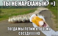 ты не нарёханый? =) тогда мы летим к твоему соседу)))) xd