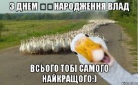 з днем ​​народження влад всього тобі самого найкращого:)