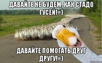 давайте не будем, как стадо гусей!=) давайте помогать друг другу!=)