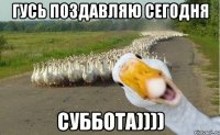 Гусь поздавляю сегодня СУББОТА))))