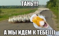 Тань!!! а мы идем к тебе))))