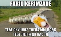 Farid Kerimzade тебе скучно? Тогда мы все к тебе ))))) жди нас )))