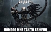 эй да ты памого мне так то тяжело