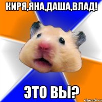 Киря,Яна,Даша,Влад! Это вы?