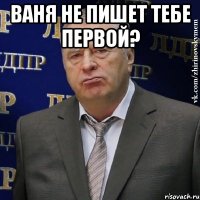 ваня не пишет тебе первой? 