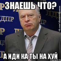 знаешь что? а иди ка ты на хуй