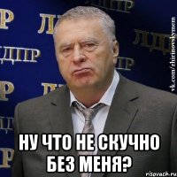  ну что не скучно без меня?