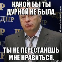 какой бы ты дурной не была, ты не перестанешь мне нравиться.