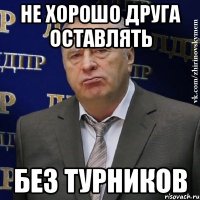 не хорошо друга оставлять без турников