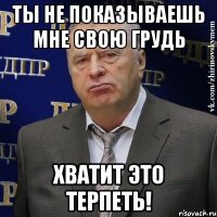 ты не показываешь мне свою грудь хватит это терпеть!