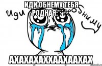 иди обнему тебя Родная:*:*:*:* АХАХАХАХХААХААХАХ