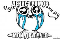 Денис Громов Мой друг!!! : D