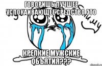 говоришь лучшее успокаивающее средство это крепкие мужские объятия???