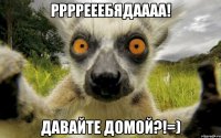 ррррееебядаааа! давайте домой?!=)