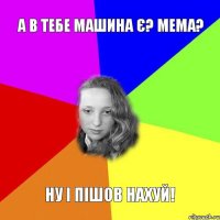 а в тебе машина є? мема? ну і пішов нахуй!