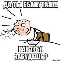 Да ты ебанутая!!! Как тебя забудешь?