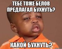 тебе тоже белов предлагал бухнуть? какой бухнуть?