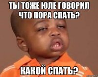 ты тоже юле говорил что пора спать? какой спать?