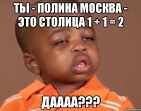 ты - полина москва - это столица 1 + 1 = 2 даааа???