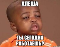 Алеша Ты сегодня работаешь?