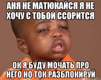 Аня не матюкайся я не хочу с тобой ссорится Ок я буду мочать про него но ток разблокируй