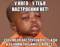 у кого .. у тебя настроения нет! это у меня настроения нет... иди и обними любимого и....всё...