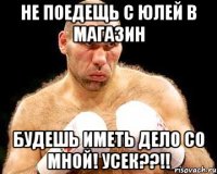 не поедещь с Юлей в магазин будешь иметь дело со мной! Усек??!!