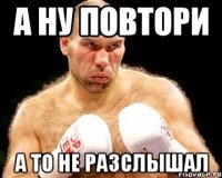 А ну повтори А то не разслышал