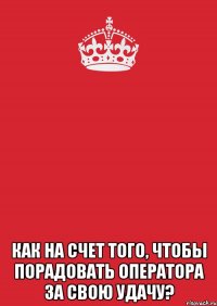  как на счет того, чтобы порадовать оператора за свою удачу?