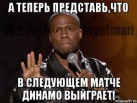 а теперь представь,что в следующем матче динамо выйграет!