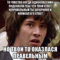 то чувство когда одноклассник подсказла тебе что твой ответ неправельный ты зачеркнул и написал его ответ но твой то оказлася правельным