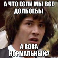 а что если мы все долбоебы, а вова нормальный?